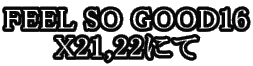 FEEL SO GOOD16
X21,22�ɂ�

